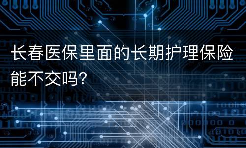 长春医保里面的长期护理保险能不交吗？