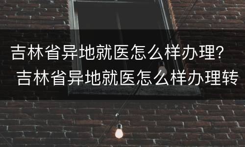 吉林省异地就医怎么样办理？ 吉林省异地就医怎么样办理转诊