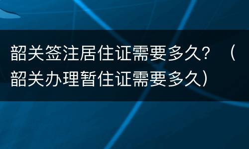 韶关签注居住证需要多久？（韶关办理暂住证需要多久）