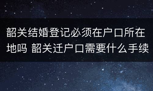 韶关结婚登记必须在户口所在地吗 韶关迁户口需要什么手续