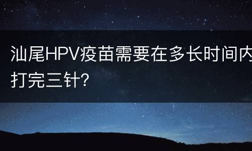 汕尾HPV疫苗需要在多长时间内打完三针？