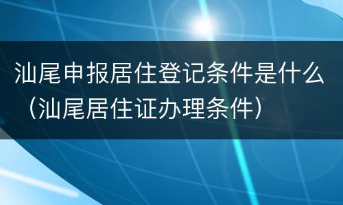 汕尾申报居住登记条件是什么（汕尾居住证办理条件）