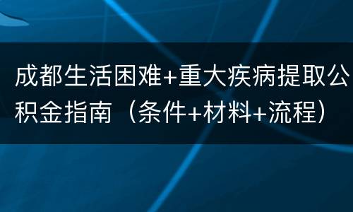 成都生活困难+重大疾病提取公积金指南（条件+材料+流程）