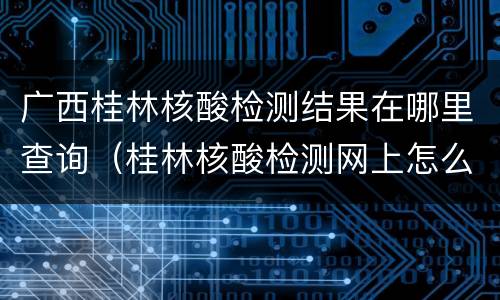广西桂林核酸检测结果在哪里查询（桂林核酸检测网上怎么看结果）
