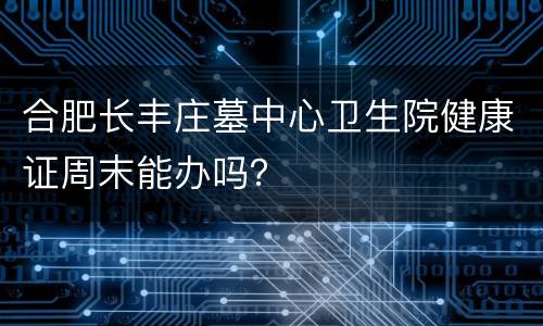 合肥长丰庄墓中心卫生院健康证周末能办吗？