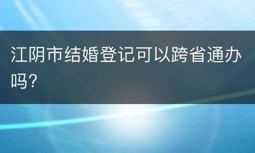 江阴市结婚登记可以跨省通办吗?
