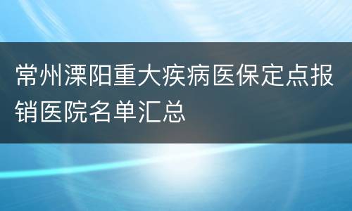 常州溧阳重大疾病医保定点报销医院名单汇总