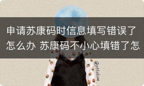 申请苏康码时信息填写错误了怎么办 苏康码不小心填错了怎么改