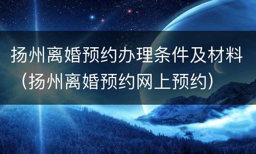 扬州离婚预约办理条件及材料（扬州离婚预约网上预约）