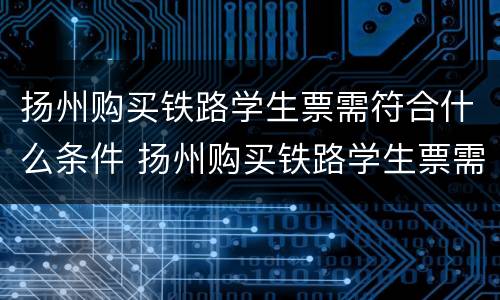 扬州购买铁路学生票需符合什么条件 扬州购买铁路学生票需符合什么条件才能购买