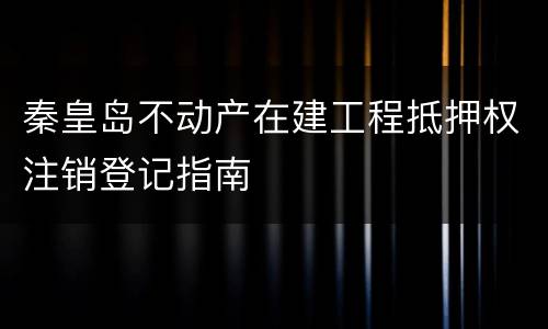 秦皇岛不动产在建工程抵押权注销登记指南