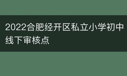 2022合肥经开区私立小学初中线下审核点