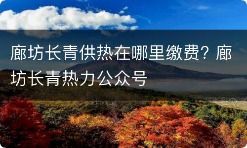 廊坊长青供热在哪里缴费? 廊坊长青热力公众号