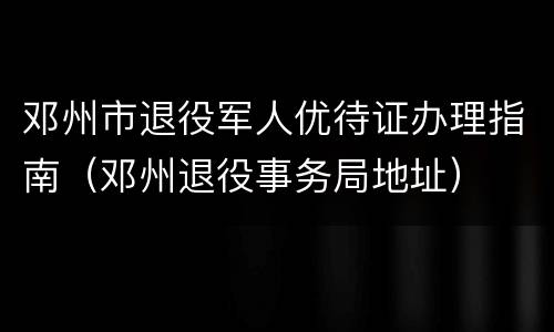 邓州市退役军人优待证办理指南（邓州退役事务局地址）