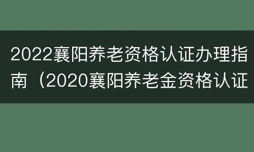2022襄阳养老资格认证办理指南（2020襄阳养老金资格认证）