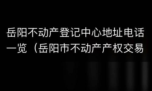 岳阳不动产登记中心地址电话一览（岳阳市不动产产权交易中心）