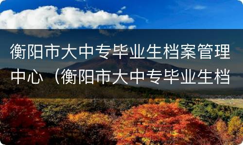 衡阳市大中专毕业生档案管理中心（衡阳市大中专毕业生档案管理中心地址）