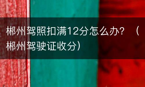 郴州驾照扣满12分怎么办？（郴州驾驶证收分）