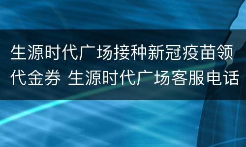 生源时代广场接种新冠疫苗领代金券 生源时代广场客服电话