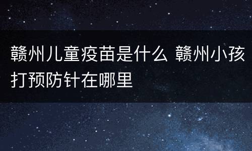 赣州儿童疫苗是什么 赣州小孩打预防针在哪里