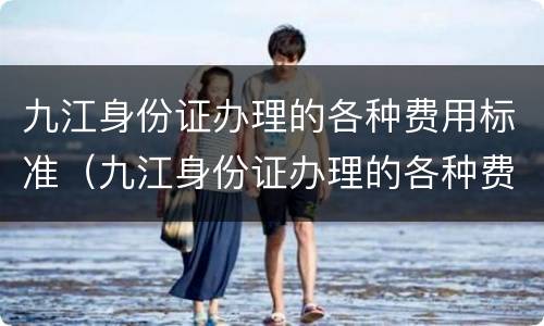 九江身份证办理的各种费用标准（九江身份证办理的各种费用标准是什么）