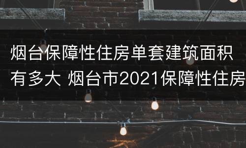 烟台保障性住房单套建筑面积有多大 烟台市2021保障性住房