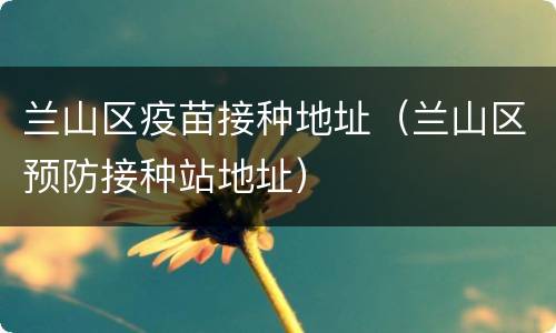 兰山区疫苗接种地址（兰山区预防接种站地址）