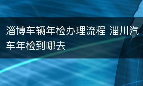 淄博车辆年检办理流程 淄川汽车年检到哪去