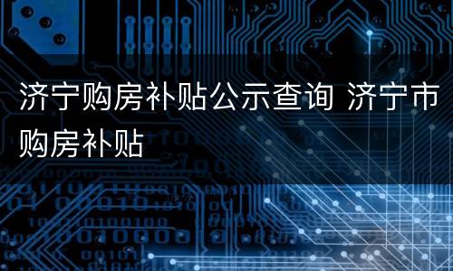 济宁购房补贴公示查询 济宁市购房补贴