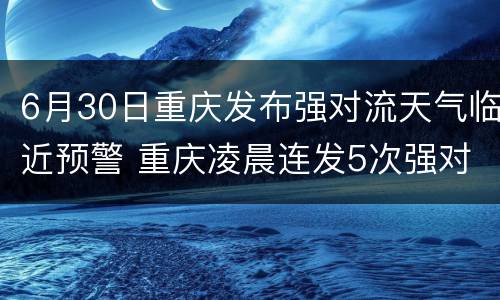 6月30日重庆发布强对流天气临近预警 重庆凌晨连发5次强对流天气预警 17个区县将有暴雨