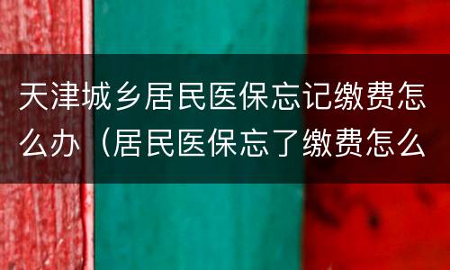 天津城乡居民医保忘记缴费怎么办（居民医保忘了缴费怎么办）