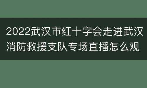2022武汉市红十字会走进武汉消防救援支队专场直播怎么观看？