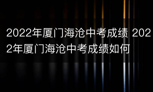 2022年厦门海沧中考成绩 2022年厦门海沧中考成绩如何