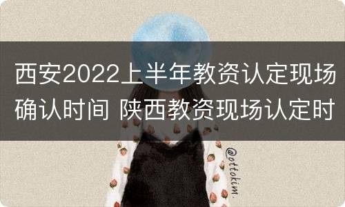 西安2022上半年教资认定现场确认时间 陕西教资现场认定时间