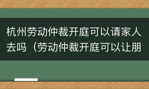 杭州劳动仲裁开庭可以请家人去吗（劳动仲裁开庭可以让朋友去吗）