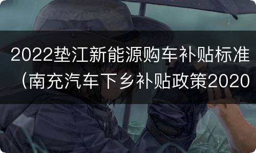 2022垫江新能源购车补贴标准（南充汽车下乡补贴政策2020车型）