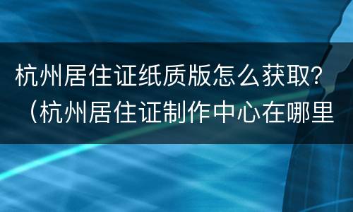 杭州居住证纸质版怎么获取？（杭州居住证制作中心在哪里）