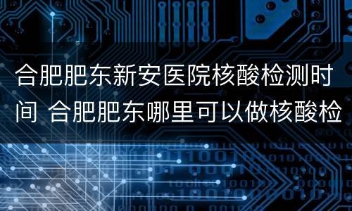 合肥肥东新安医院核酸检测时间 合肥肥东哪里可以做核酸检测