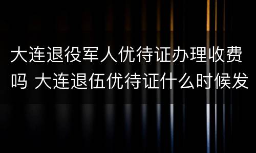 大连退役军人优待证办理收费吗 大连退伍优待证什么时候发放