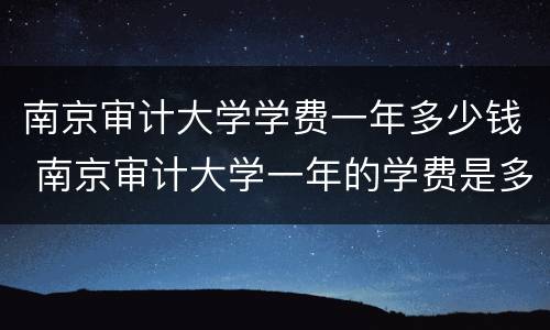 南京审计大学学费一年多少钱 南京审计大学一年的学费是多少