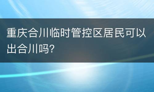 重庆合川临时管控区居民可以出合川吗？