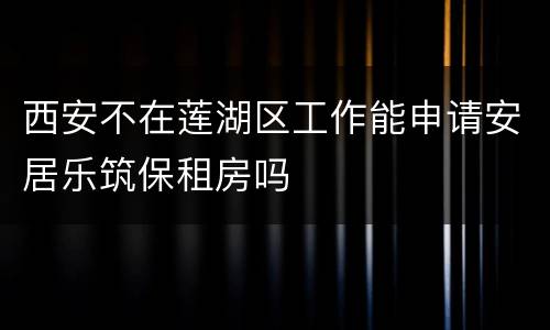 西安不在莲湖区工作能申请安居乐筑保租房吗