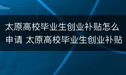 太原高校毕业生创业补贴怎么申请 太原高校毕业生创业补贴怎么申请流程