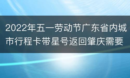 2022年五一劳动节广东省内城市行程卡带星号返回肇庆需要核酸检测吗？