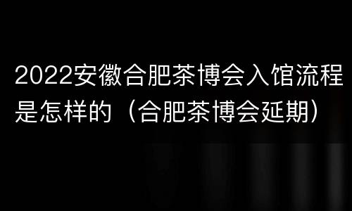 2022安徽合肥茶博会入馆流程是怎样的（合肥茶博会延期）
