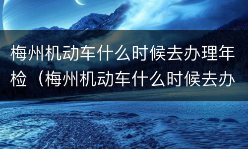 梅州机动车什么时候去办理年检（梅州机动车什么时候去办理年检的）