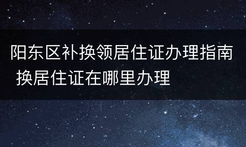 阳东区补换领居住证办理指南 换居住证在哪里办理