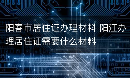 阳春市居住证办理材料 阳江办理居住证需要什么材料