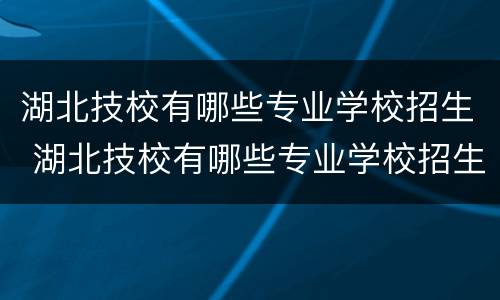 湖北技校有哪些专业学校招生 湖北技校有哪些专业学校招生计划
