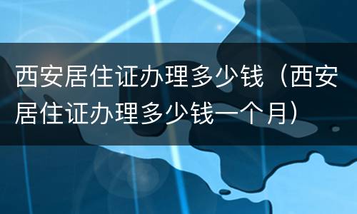 西安居住证办理多少钱（西安居住证办理多少钱一个月）